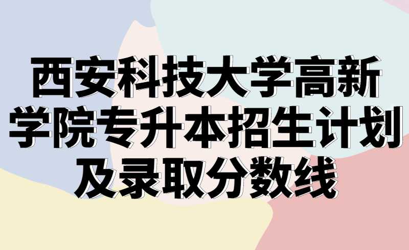 2021西安科技大学高新学院专升本招生计划及录取分数线